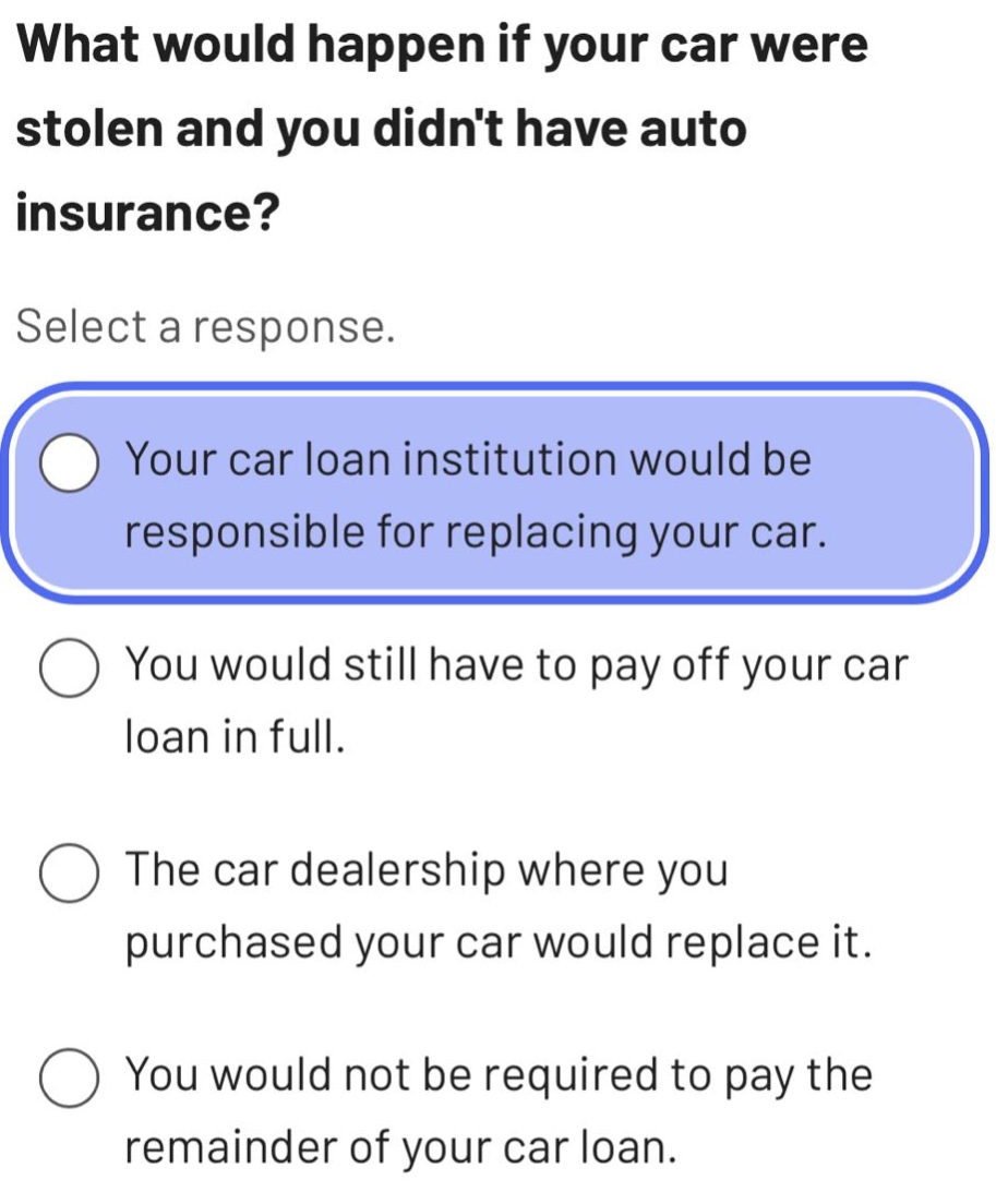 what would happen if your car were stolen and you didnt have auto insurance? select a response. your car loan institution would be responsible for replacing your car. you would still have to pay off your car loan in full. the car dealership where you purchased your car would replace it. you would not be required to pay the remainder of your car loan.