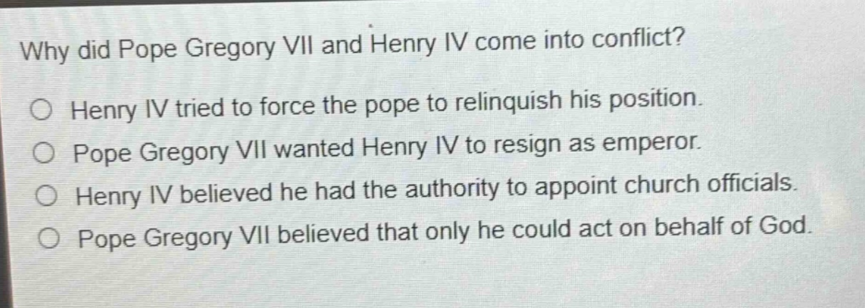 why did pope gregory vii and henry iv come into conflict?\no henry iv tried to force the pope to relinquish his position.\no pope gregory vii wanted henry iv to resign as emperor.\no henry iv believed he had the authority to appoint church officials.\no pope gregory vii believed that only he could act on behalf of god.