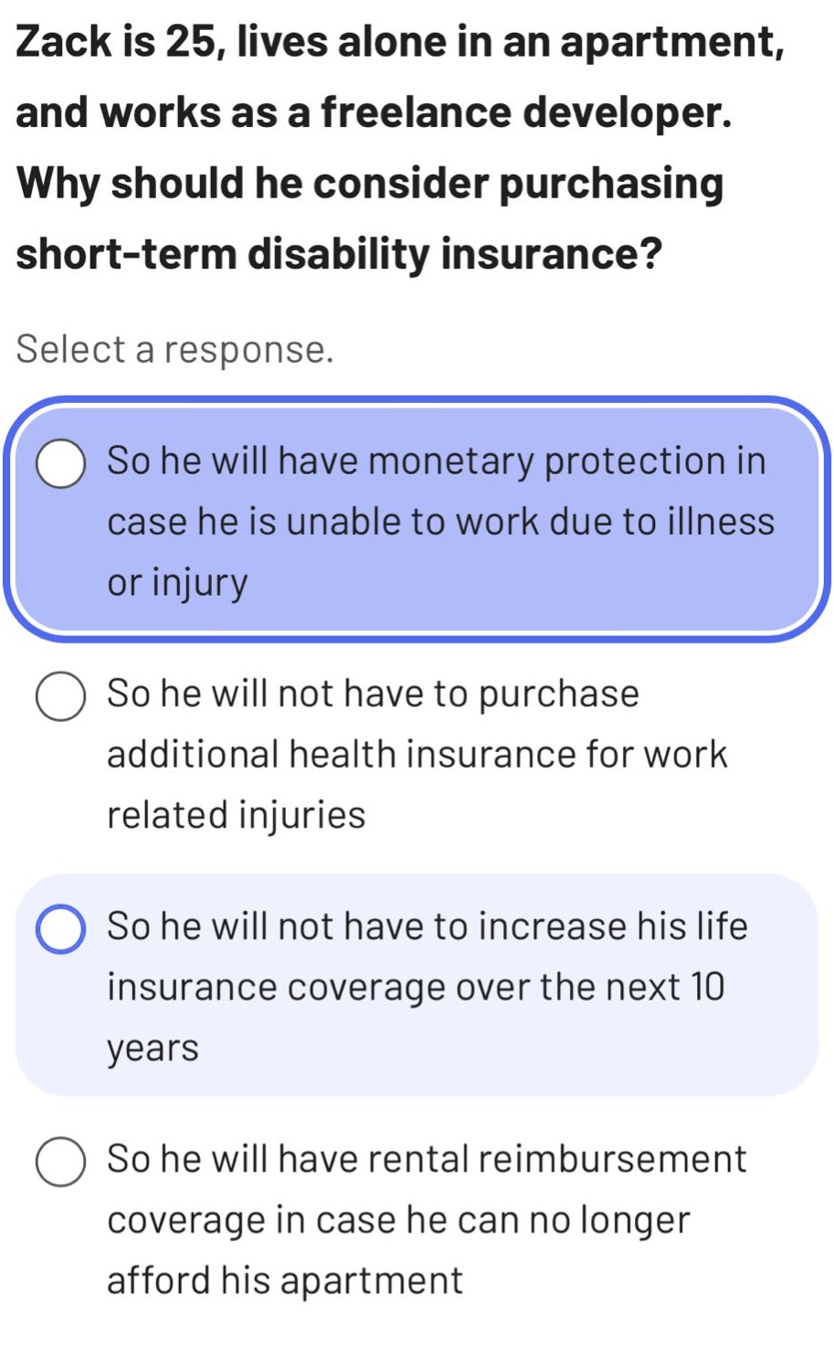 zack is 25, lives alone in an apartment, and works as a freelance developer. why should he consider purchasing short - term disability insurance? select a response. so he will have monetary protection in case he is unable to work due to illness or injury so he will not have to purchase additional health insurance for work related injuries so he will not have to increase his life insurance coverage over the next 10 years so he will have rental reimbursement coverage in case he can no longer afford his apartment