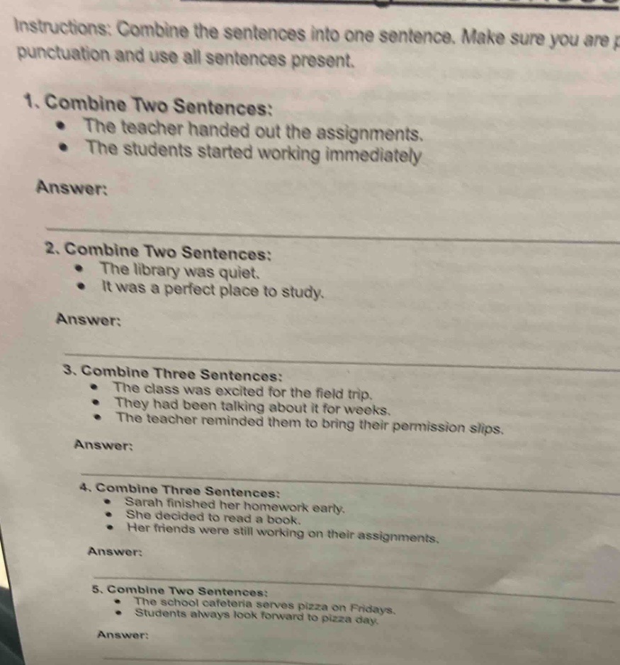 instructions: combine the sentences into one sentence. make sure you are punctuation and use all sentences present. 1. combine two sentences: the teacher handed out the assignments. the students started working immediately answer: 2. combine two sentences: the library was quiet. it was a perfect place to study. answer: 3. combine three sentences: the class was excited for the field trip. they had been talking about it for weeks. the teacher reminded them to bring their permission slips. answer: 4. combine three sentences: sarah finished her homework early. she decided to read a book. her friends were still working on their assignments. answer: 5. combine two sentences: the school cafeteria serves pizza on fridays. students always look forward to pizza day. answer: