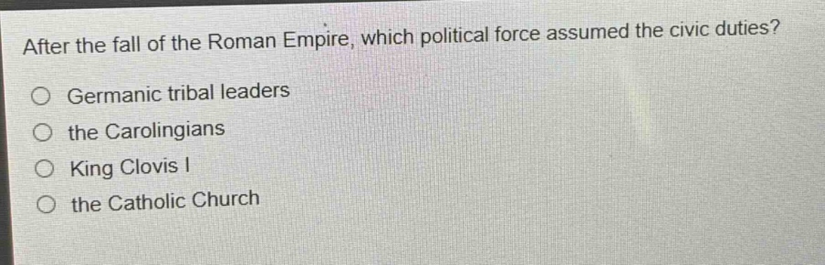 after the fall of the roman empire, which political force assumed the civic duties?\no germanic tribal leaders\no the carolingians\no king clovis i\no the catholic church