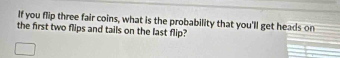 if you flip three fair coins, what is the probability that youll get heads on the first two flips and tails on the last flip?