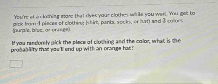 youre at a clothing store that dyes your clothes while you wait. you get to pick from 4 pieces of clothing (shirt, pants, socks, or hat) and 3 colors (purple, blue, or orange). if you randomly pick the piece of clothing and the color, what is the probability that youll end up with an orange hat?