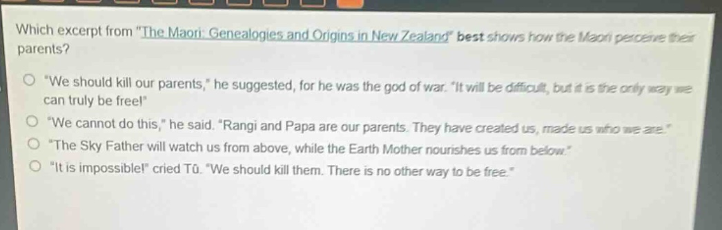which excerpt from \the maori: genealogies and origins in new zealand\ best shows how the maori perceive their parents?\n\we should kill our parents,\ he suggested, for he was the god of war. \it will be difficult, but it is the only way we can truly be free!\\n\we cannot do this,\ he said. \rangi and papa are our parents. they have created us, made us who we are.\\n\the sky father will watch us from above, while the earth mother nourishes us from below.\\n\it is impossible!\ cried tū. \we should kill them. there is no other way to be free.\
