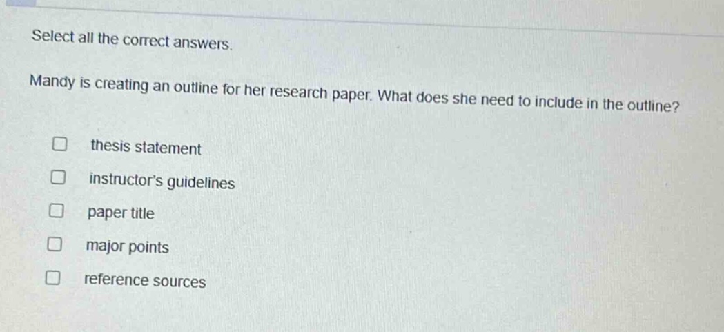 select all the correct answers. mandy is creating an outline for her research paper. what does she need to include in the outline? thesis statement instructors guidelines paper title major points reference sources
