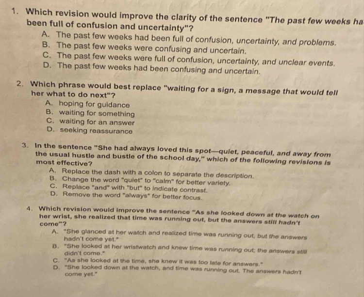 1. which revision would improve the clarity of the sentence \the past few weeks ha been full of confusion and uncertainty\? a. the past few weeks were full of confusion. b. the past few weeks had been full of confusion, uncertainty, and problems. c. the past few weeks were full of confusion, uncertainty, and unclear events. d. the past few weeks had been confusing and uncertain. 2. which phrase would best replace \waiting for a sign, a message that would tell her what to do next\? a. hoping for guidance b. waiting for something c. waiting for an answer d. seeking reassurance 3. in the sentence \she had always loved this spot—quiet, peaceful, and away from the usual hustle and bustle of the school - day,\ which of the following revisions is most effective? a. replace the dash with a colon to separate the description. b. change the word \quiet\ to \calm\ for better variety. c. replace \and\ with \but\ to indicate contrast. d. remove the word \always\ to indicate focus. 4. which revision would improve the sentence \as she looked down at the watch on her wrist, she realized that time was running out, but the answers still hadnt come\? a. \she glanced at her watch and realized time was running out, but the answers hadnt come yet.\ b. \she looked at her wristwatch and knew time was running out; the answers still didnt come.\ c. \as she looked at the time, she knew it was too late for answers.\ d. \she looked down at the watch, and time was running out. the answers hadnt come yet.\
