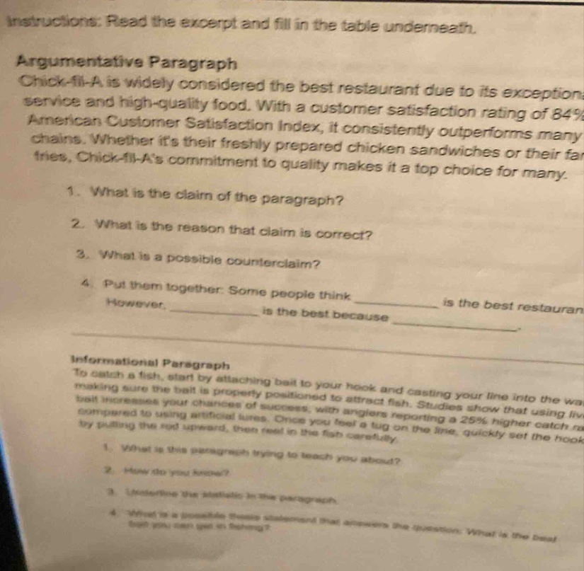 instructions: read the excerpt and fill in the table underneath. argumentative paragraph chick - fil - a is widely considered the best restaurant due to its exceptional service and high - quality food. with a customer satisfaction rating of 84% in the american customer satisfaction index, it consistently outperforms many chains. whether its their freshly prepared chicken sandwiches or their fries, chick - fil - as commitment to quality makes it a top choice for many. 1. what is the claim of the paragraph? 2. what is the reason that claim is correct? 3. what is a possible counterclaim? 4. put them together: some people think __________ however, __________ is the best because __________ informational paragraph to catch a fish, start by attaching bait to your hook and casting your line into the water, making sure the bait is properly positioned to attract fish. studies show that using live bait increases your chances of success, with anglers reporting a 25% higher catch rate compared to using artificial lures. once you feel a tug on the line, quickly set the hook by pulling the rod upward, then reel in the fish carefully. 1. what is this paragraph trying to teach you about? 2. how do you know? 3. underline the statistic in the paragraph. 4. what is a possible thesis statement that answers the question: what is the best bait you can get in fishing?