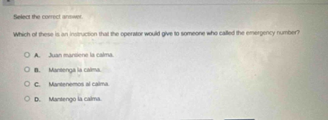 select the correct answer. which of these is an instruction that the operator would give to someone who called the emergency number? a. juan mantiene la calma. b. mantenga la calma. c. mantenemos al calma. d. mantengo la calma.