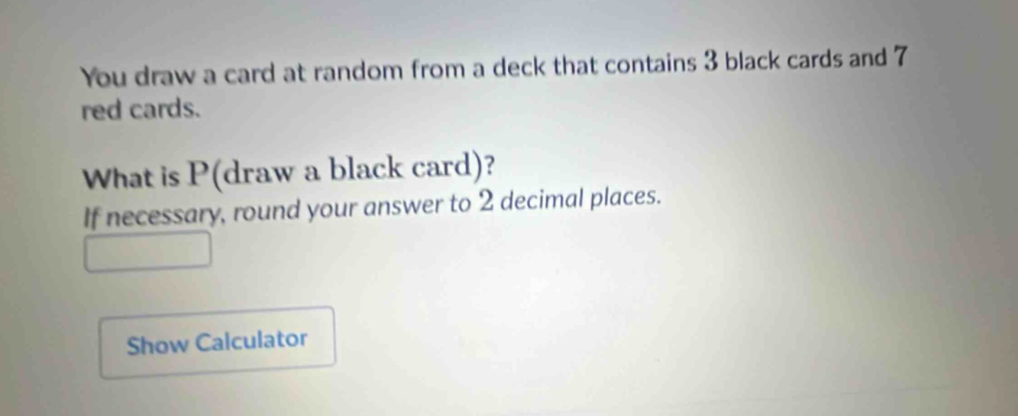 you draw a card at random from a deck that contains 3 black cards and 7 red cards. what is p(draw a black card)? if necessary, round your answer to 2 decimal places.