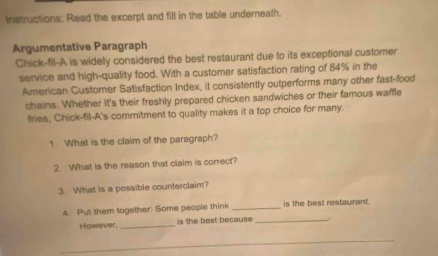 instructions: read the excerpt and fill in the table underneath. argumentative paragraph chick - fil - a is widely considered the best restaurant due to its exceptional customer service and high - quality food. with a customer satisfaction rating of 84% in the american customer satisfaction index, it consistently outperforms many other fast - food chains. whether its their freshly prepared chicken sandwiches or their famous waffle fries, chick - fil - as commitment to quality makes it a top choice for many. 1. what is the claim of the paragraph? 2. what is the reason that claim is correct? 3. what is a possible counterclaim? 4. put them together: some people think __________ is the best restaurant. however, __________ is the best because __________.