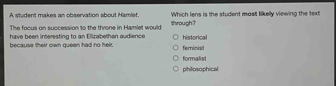 a student makes an observation about hamlet. the focus on succession to the throne in hamlet would have been interesting to an elizabethan audience because their own queen had no heir. which lens is the student most likely viewing the text through? historical feminist formalist philosophical