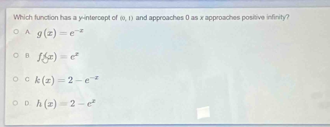 which function has a y - intercept of (0, 1) and approaches 0 as x approaches positive infinity?\no a g(x)=e^(-x)\no b f(x)=e^x\no c k(x)=2 - e^(-x)\no d h(x)=2 - e^x
