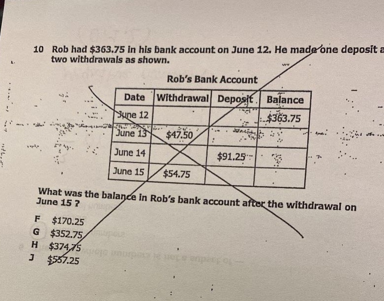 10 rob had $363.75 in his bank account on june 12. he made one deposit a two withdrawals as shown. rob’s bank account date withdrawal deposit balance june 12 $363.75 june 13 $47.50 june 14 $91.25 june 15 $54.75 what was the balance in rob’s bank account after the withdrawal on june 15? f $170.25 g $352.75 h $374.75 j $557.25