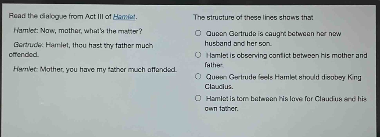 read the dialogue from act iii of hamlet. hamlet: now, mother, whats the matter? gertrude: hamlet, thou hast thy father much offended. hamlet: mother, you have my father much offended. the structure of these lines shows that queen gertrude is caught between her new husband and her son. hamlet is observing conflict between his mother and father. queen gertrude feels hamlet should disobey king claudius. hamlet is torn between his love for claudius and his own father.