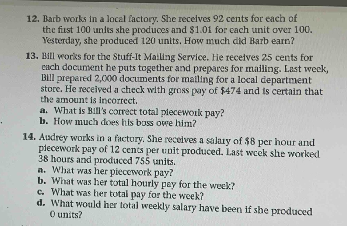 12. barb works in a local factory. she receives 92 cents for each of the first 100 units she produces and $1.01 for each unit over 100. yesterday, she produced 120 units. how much did barb earn? 13. bill works for the stuff - it mailing service. he receives 25 cents for each document he puts together and prepares for mailing. last week, bill prepared 2,000 documents for mailing for a local department store. he received a check with gross pay of $474 and is certain that the amount is incorrect. a. what is bills correct total piecework pay? b. how much does his boss owe him? 14. audrey works in a factory. she receives a salary of $8 per hour and piecework pay of 12 cents per unit produced. last week she worked 38 hours and produced 755 units. a. what was her piecework pay? b. what was her total hourly pay for the week? c. what was her total pay for the week? d. what would her total weekly salary have been if she produced 0 units?