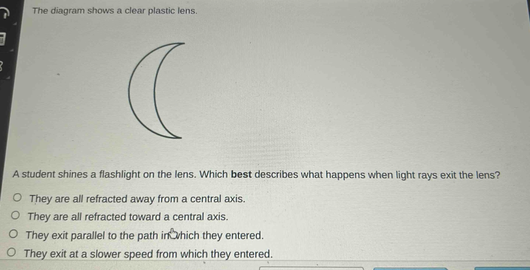 the diagram shows a clear plastic lens. a student shines a flashlight on the lens. which best describes what happens when light rays exit the lens? they are all refracted away from a central axis. they are all refracted toward a central axis. they exit parallel to the path in which they entered. they exit at a slower speed from which they entered.