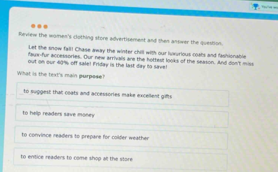 review the womens clothing store advertisement and then answer the question. let the snow fall! chase away the winter chill with our luxurious coats and fashionable faux - fur accessories. our new arrivals are the hottest looks of the season. and dont miss out on our 40% off sale! friday is the last day to save! what is the texts main purpose? to suggest that coats and accessories make excellent gifts to help readers save money to convince readers to prepare for colder weather to entice readers to come shop at the store