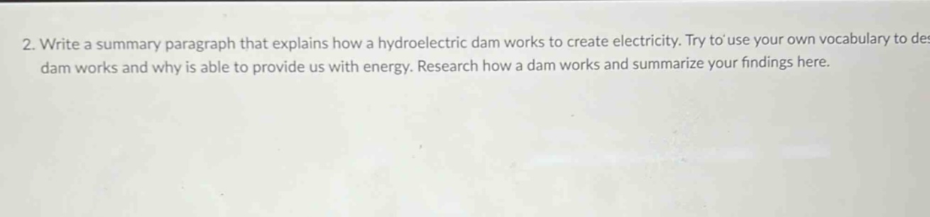 2. write a summary paragraph that explains how a hydroelectric dam works to create electricity. try to use your own vocabulary to describe how a dam works and why it is able to provide us with energy. research how a dam works and summarize your findings here.