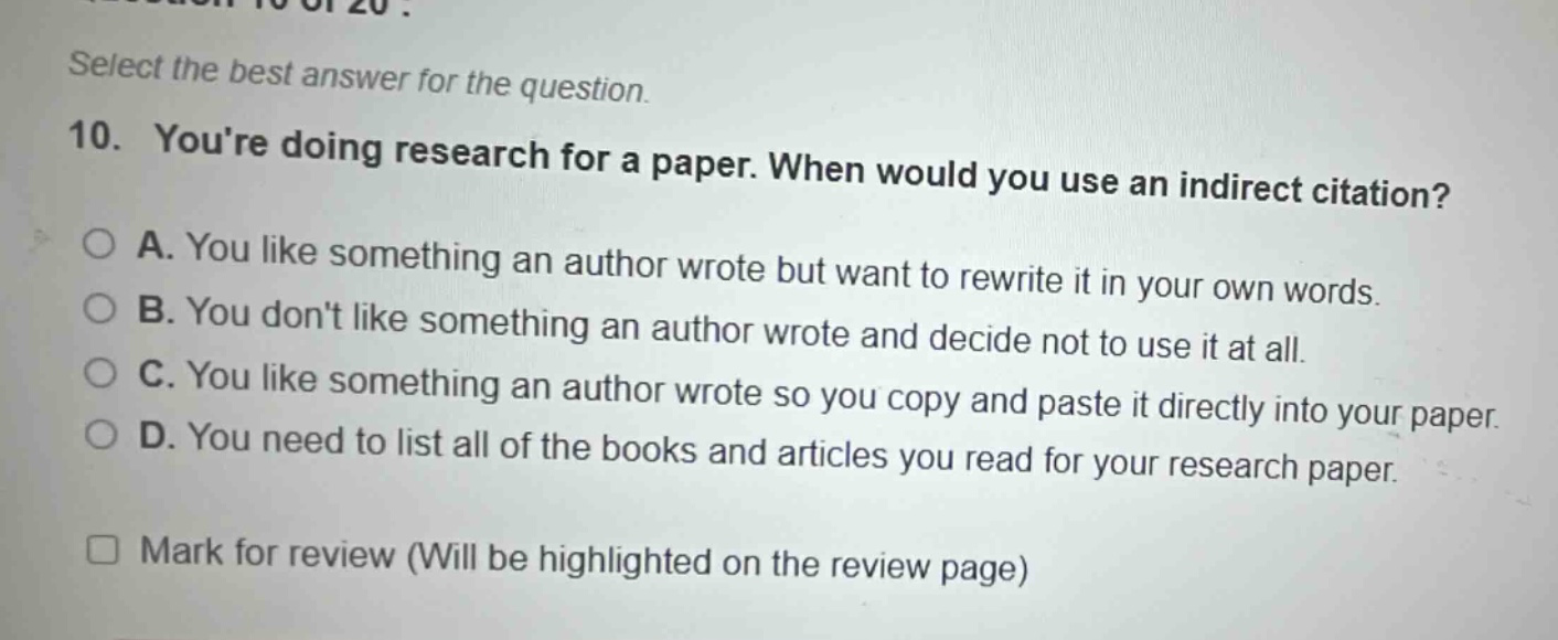 select the best answer for the question. 10. youre doing research for a paper. when would you use an indirect citation? a. you like something an author wrote but want to rewrite it in your own words. b. you dont like something an author wrote and decide not to use it at all. c. you like something an author wrote so you copy and paste it directly into your paper. d. you need to list all of the books and articles you read for your research paper. mark for review (will be highlighted on the review page)