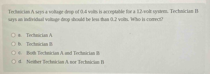 technician a says a voltage drop of 0.4 volts is acceptable for a 12 - volt system. technician b says an individual voltage drop should be less than 0.2 volts. who is correct?\no a. technician a\no b. technician b\no c. both technician a and technician b\no d. neither technician a nor technician b