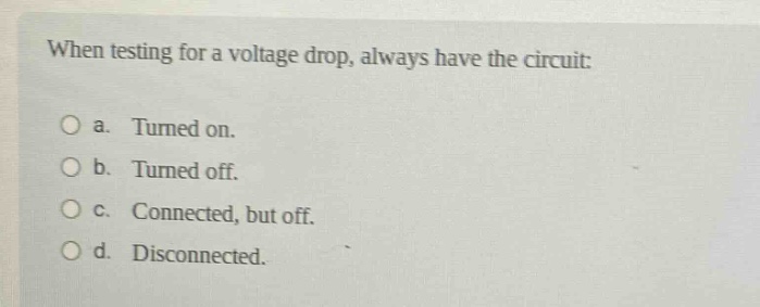 when testing for a voltage drop, always have the circuit: a. turned on. b. turned off. c. connected, but off. d. disconnected.