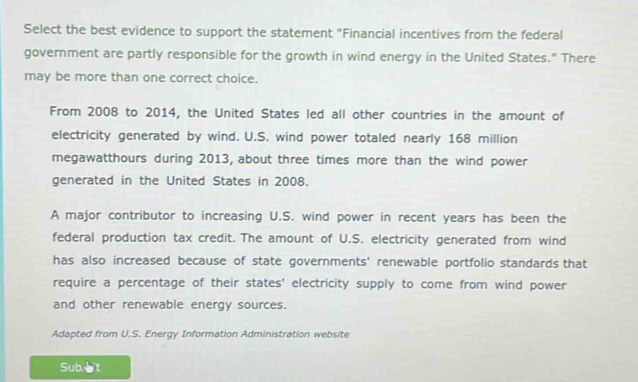 select the best evidence to support the statement \financial incentives from the federal government are partly responsible for the growth in wind energy in the united states.\ there may be more than one correct choice. from 2008 to 2014, the united states led all other countries in the amount of electricity generated by wind. u.s. wind power totaled nearly 168 million megawatthours during 2013, about three times more than the wind power generated in the united states in 2008. a major contributor to increasing u.s. wind power in recent years has been the federal production tax credit. the amount of u.s. electricity generated from wind has also increased because of state governments renewable portfolio standards that require a percentage of their states electricity supply to come from wind power and other renewable energy sources. adapted from u.s. energy information administration website