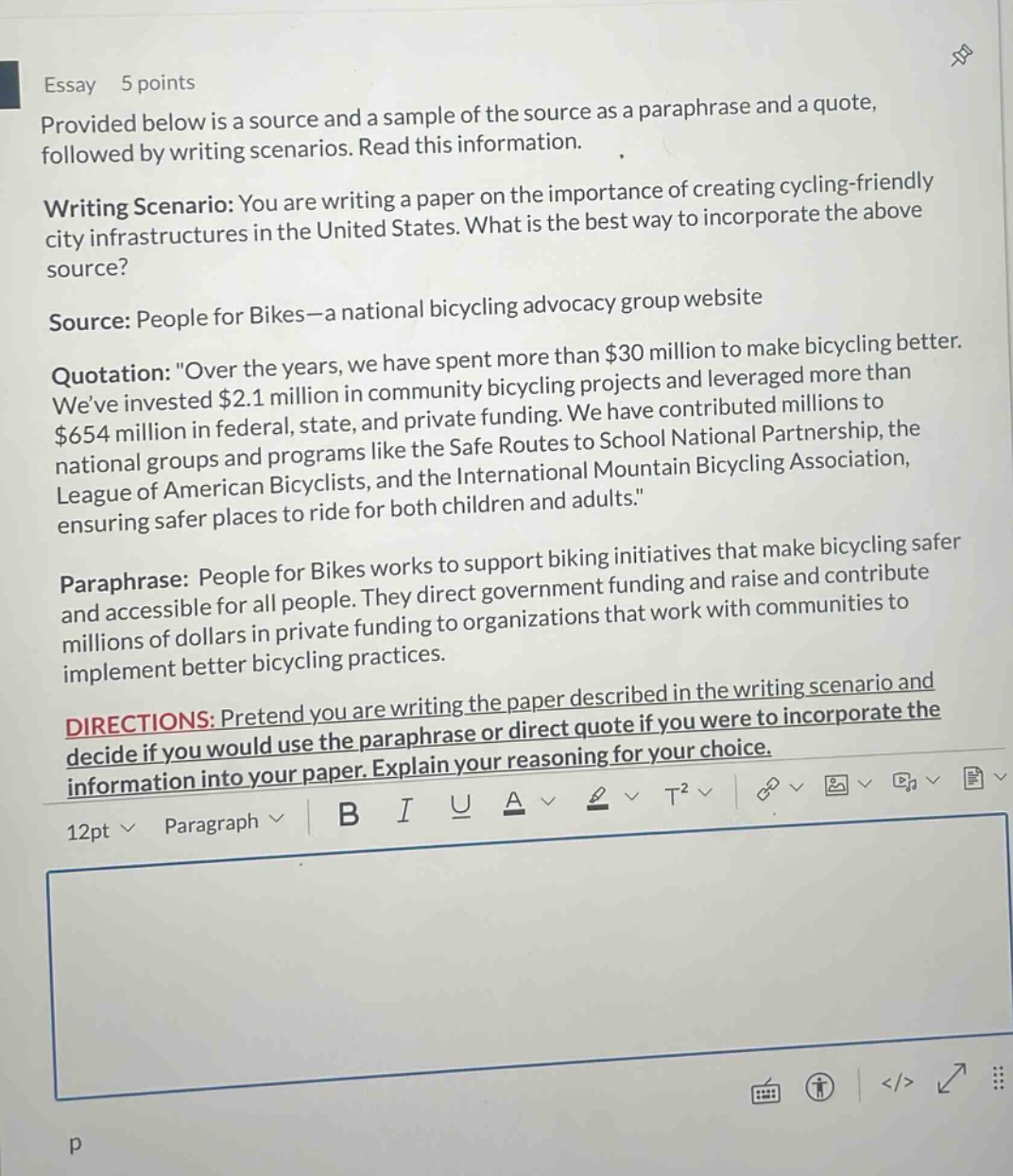 essay 5 points provided below is a source and a sample of the source as a paraphrase and a quote, followed by writing scenarios. read this information. writing scenario: you are writing a paper on the importance of creating cycling - friendly city infrastructures in the united states. what is the best way to incorporate the above source? source: people for bikes—a national bicycling advocacy group website quotation: \over the years, we have spent more than $30 million to make bicycling better. weve invested $2.1 million in community bicycling projects and leveraged more than $654 million in federal, state, and private funding. we have contributed millions to national groups and programs like the safe routes to school national partnership, the league of american bicyclists, and the international mountain bicycling association, ensuring safer places to ride for both children and adults.\ paraphrase: people for bikes works to support biking initiatives that make bicycling safer and accessible for all people. they direct government funding and raise and contribute millions of dollars in private funding to organizations that work with communities to implement better bicycling practices. directions: pretend you are writing the paper described in the writing scenario and decide if you would use the paraphrase or direct quote if you were to incorporate the information into your paper. explain your reasoning for your choice.