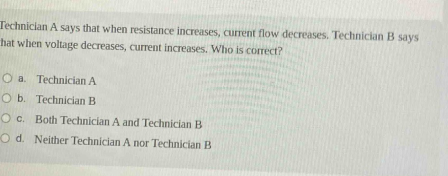 technician a says that when resistance increases, current flow decreases. technician b says that when voltage decreases, current increases. who is correct?\no a. technician a\no b. technician b\no c. both technician a and technician b\no d. neither technician a nor technician b