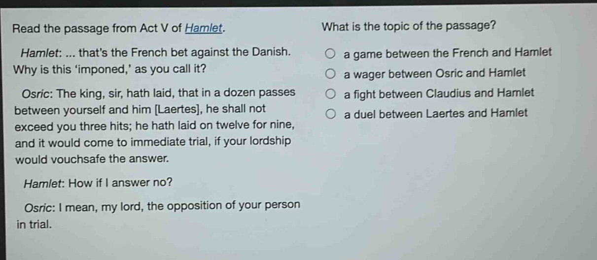 read the passage from act v of hamlet. hamlet: ... thats the french bet against the danish. why is this imponed, as you call it? osric: the king, sir, hath laid, that in a dozen passes between yourself and him laertes, he shall not exceed you three hits; he hath laid on twelve for nine, and it would come to immediate trial, if your lordship would vouchsafe the answer. hamlet: how if i answer no? osric: i mean, my lord, the opposition of your person in trial. what is the topic of the passage? a game between the french and hamlet a wager between osric and hamlet a fight between claudius and hamlet a duel between laertes and hamlet