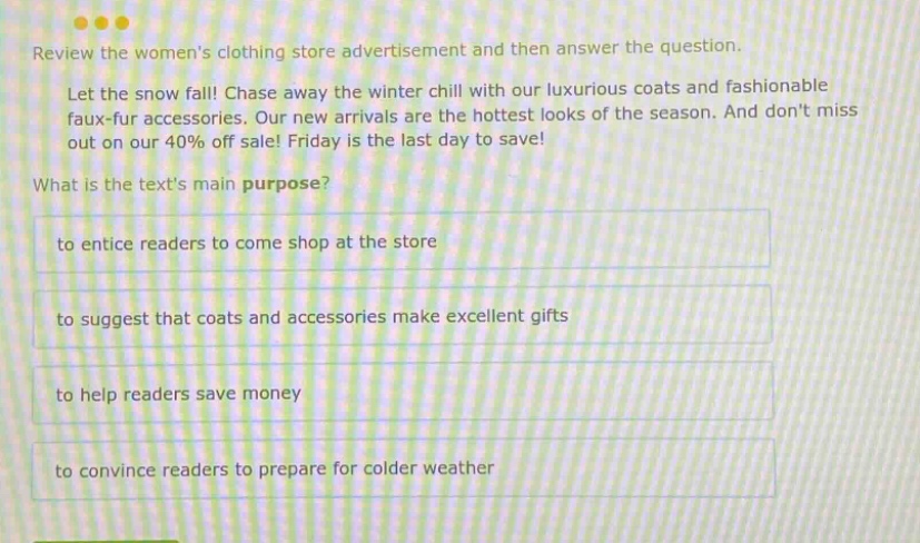 review the womens clothing store advertisement and then answer the question. let the snow fall! chase away the winter chill with our luxurious coats and fashionable faux - fur accessories. our new arrivals are the hottest looks of the season. and dont miss out on our 40% off sale! friday is the last day to save! what is the texts main purpose? to entice readers to come shop at the store to suggest that coats and accessories make excellent gifts to help readers save money to convince readers to prepare for colder weather