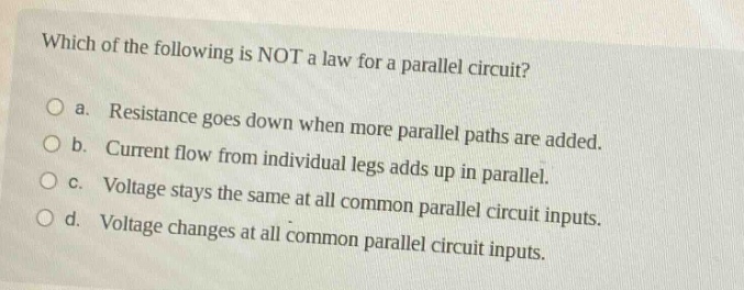 which of the following is not a law for a parallel circuit?\no a. resistance goes down when more parallel paths are added.\no b. current flow from individual legs adds up in parallel.\no c. voltage stays the same at all common parallel circuit inputs.\no d. voltage changes at all common parallel circuit inputs.