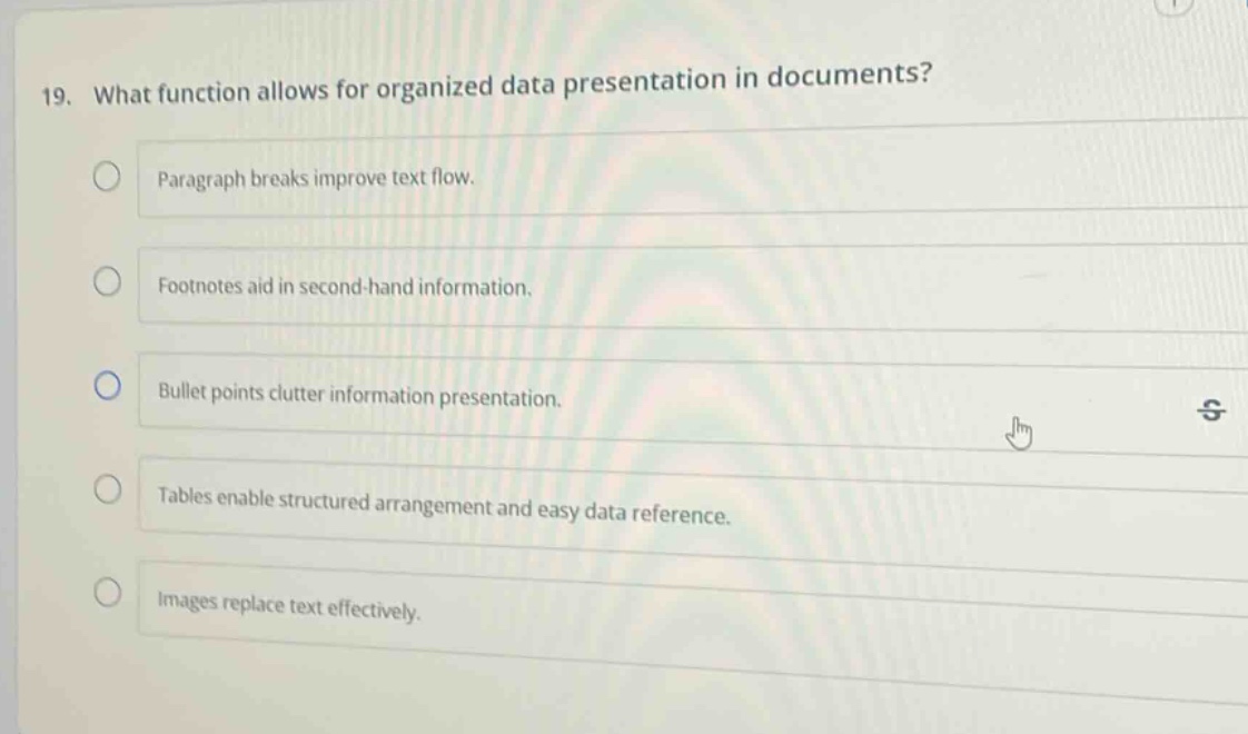 19. what function allows for organized data presentation in documents? paragraph breaks improve text flow. footnotes aid in second - hand information. bullet points clutter information presentation. tables enable structured arrangement and easy data reference. images replace text effectively.