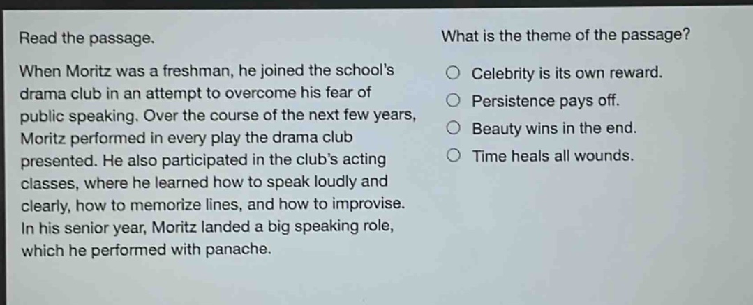 read the passage. when moritz was a freshman, he joined the schools drama club in an attempt to overcome his fear of public speaking. over the course of the next few years, moritz performed in every play the drama club presented. he also participated in the clubs acting classes, where he learned how to speak loudly and clearly, how to memorize lines, and how to improvise. in his senior year, moritz landed a big speaking role, which he performed with panache. what is the theme of the passage? celebrity is its own reward. persistence pays off. beauty wins in the end. time heals all wounds.