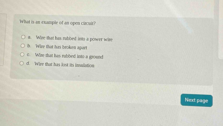 what is an example of an open circuit?\no a. wire that has rubbed into a power wire\no b. wire that has broken apart\no c. wire that has rubbed into a ground\no d. wire that has lost its insulation