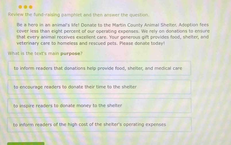 review the fund - raising pamphlet and then answer the question. be a hero in an animals life! donate to the martin county animal shelter. adoption fees cover less than eight percent of our operating expenses. we rely on donations to ensure that every animal receives excellent care. your generous gift provides food, shelter, and veterinary care to homeless and rescued pets. please donate today! what is the texts main purpose? to inform readers that donations help provide food, shelter, and medical care to encourage readers to donate their time to the shelter to inspire readers to donate money to the shelter to inform readers of the high cost of the shelters operating expenses