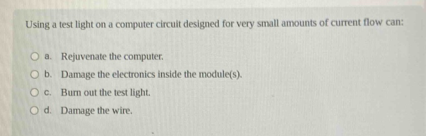 using a test light on a computer circuit designed for very small amounts of current flow can: a. rejuvenate the computer. b. damage the electronics inside the module(s). c. burn out the test light. d. damage the wire.