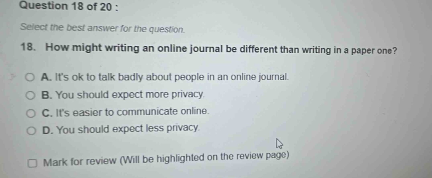 question 18 of 20 : select the best answer for the question. 18. how might writing an online journal be different than writing in a paper one? a. its ok to talk badly about people in an online journal. b. you should expect more privacy. c. its easier to communicate online. d. you should expect less privacy. mark for review (will be highlighted on the review page)