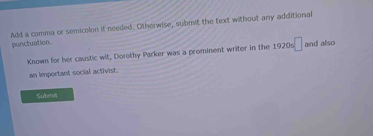 add a comma or semicolon if needed. otherwise, submit the text without any additional punctuation. known for her caustic wit, dorothy parker was a prominent writer in the 1920s and also an important social activist.