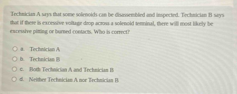 technician a says that some solenoids can be disassembled and inspected. technician b says that if there is excessive voltage drop across a solenoid terminal, there will most likely be excessive pitting or burned contacts. who is correct?\no a. technician a\no b. technician b\no c. both technician a and technician b\no d. neither technician a nor technician b