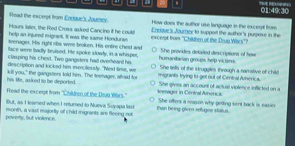 read the excerpt from enriques journey. hours later, the red cross asked cancino if he could help an injured migrant. it was the same honduran teenager. his right ribs were broken. his entire chest and face were badly bruised. he spoke slowly, in a whisper, clasping his chest. two gangsters had overheard his description and kicked him mercilessly. “next time, we kill you,” the gangsters told him. the teenager, afraid for his life, asked to be deported. read the excerpt from “children of the drug wars.” but, as i learned when i returned to nueva suyapa last month, a vast majority of child migrants are fleeing not poverty, but violence. how does the author use language in the excerpt from enriques journey to support the authors purpose in the excerpt from “children of the drug wars”? she provides detailed descriptions of how humanitarian groups help victims. she tells of the struggles through a narrative of child migrants trying to get out of central america. she gives an account of actual violence inflicted on a teenager in central america. she offers a reason why getting sent back is easier than being given refugee status.