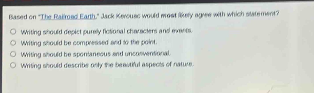 based on \the railroad earth,\ jack kerouac would most likely agree with which statement? writing should depict purely fictional characters and events. writing should be compressed and to the point. writing should be spontaneous and unconventional. writing should describe only the beautiful aspects of nature.