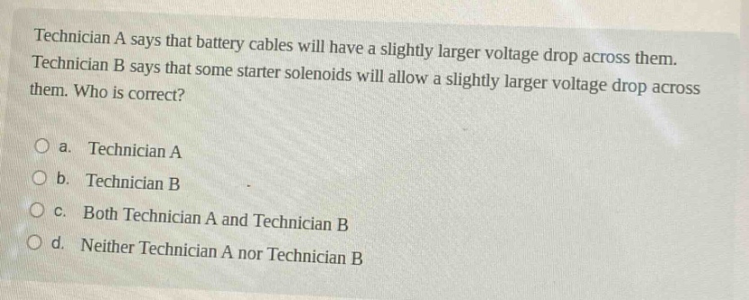 technician a says that battery cables will have a slightly larger voltage drop across them. technician b says that some starter solenoids will allow a slightly larger voltage drop across them. who is correct?\no a. technician a\no b. technician b\no c. both technician a and technician b\no d. neither technician a nor technician b