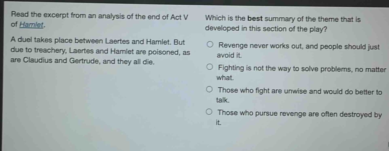 read the excerpt from an analysis of the end of act v of hamlet. a duel takes place between laertes and hamlet. but due to treachery, laertes and hamlet are poisoned, as are claudius and gertrude, and they all die. which is the best summary of the theme that is developed in this section of the play? revenge never works out, and people should just avoid it. fighting is not the way to solve problems, no matter what. those who fight are unwise and would do better to talk. those who pursue revenge are often destroyed by it.