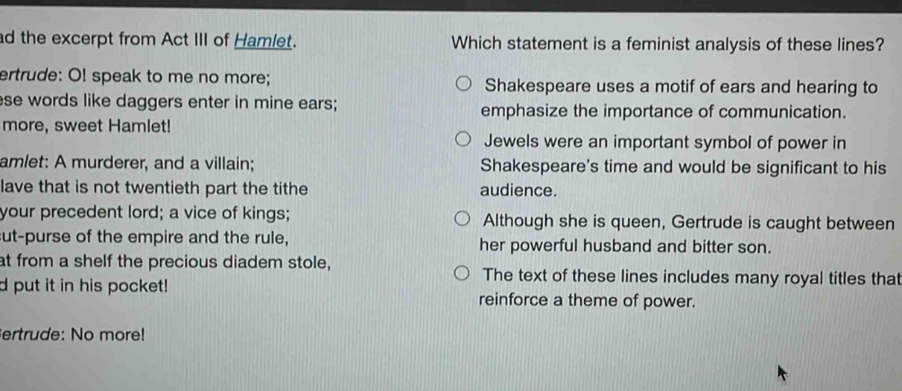 read the excerpt from act iii of hamlet. gertrude: o! speak to me no more; these words like daggers enter in mine ears; no more, sweet hamlet! hamlet: a murderer, and a villain; a slave that is not twentieth part the tithe of your precedent lord; a vice of kings; a cut - purse of the empire and the rule, that from a shelf the precious diadem stole, and put it in his pocket! gertrude: no more! which statement is a feminist analysis of these lines? shakespeare uses a motif of ears and hearing to emphasize the importance of communication. jewels were an important symbol of power in shakespeares time and would be significant to his audience. although she is queen, gertrude is caught between her powerful husband and bitter son. the text of these lines includes many royal titles that reinforce a theme of power.