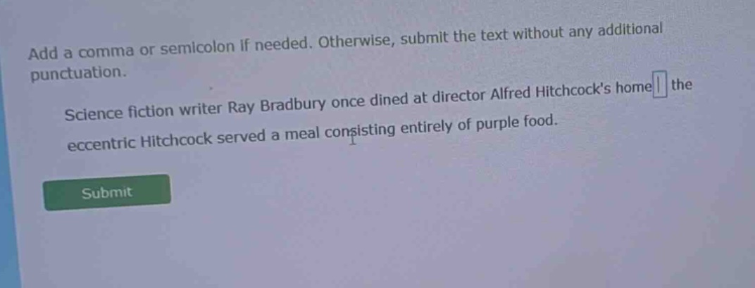 add a comma or semicolon if needed. otherwise, submit the text without any additional punctuation. science fiction writer ray bradbury once dined at director alfred hitchcocks home the eccentric hitchcock served a meal consisting entirely of purple food.