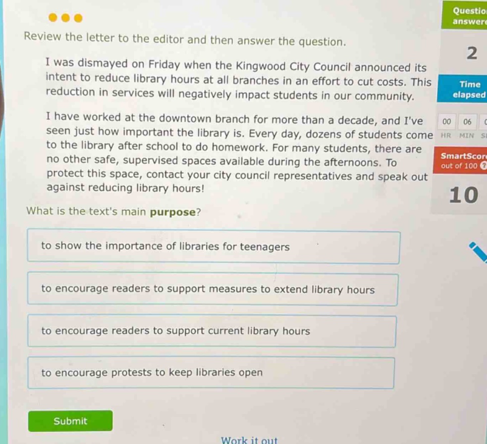review the letter to the editor and then answer the question. i was dismayed on friday when the kingwood city council announced its intent to reduce library hours at all branches in an effort to cut costs. this reduction in services will negatively impact students in our community. i have worked at the downtown branch for more than a decade, and ive seen just how important the library is. every day, dozens of students come to the library after school to do homework. for many students, there are no other safe, supervised spaces available during the afternoons. to protect this space, contact your city council representatives and speak out against reducing library hours! what is the texts main purpose? to show the importance of libraries for teenagers to encourage readers to support measures to extend library hours to encourage readers to support current library hours to encourage protests to keep libraries open