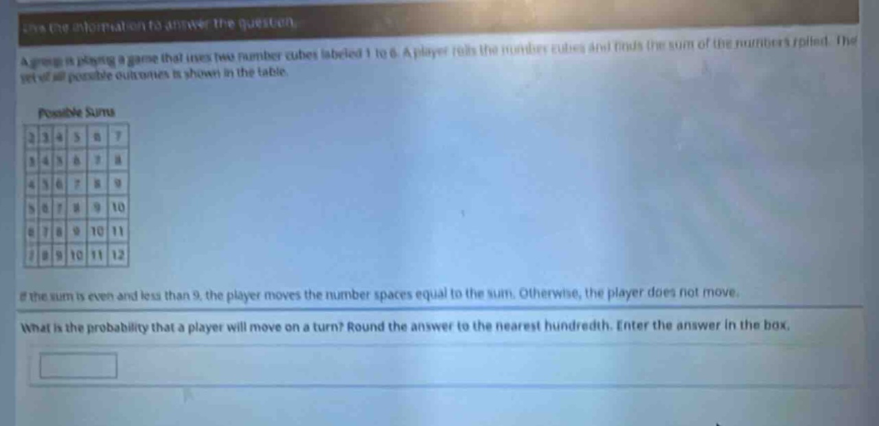 use the information to answer the question. a group is playing a game that uses two number cubes labeled 1 to 6. a player rolls the number cubes and finds the sum of the numbers rolled. the set of all possible outcomes is shown in the table. possible sums 2 3 4 5 6 7 3 4 5 6 7 8 4 5 6 7 8 9 5 6 7 8 9 10 6 7 8 9 10 11 7 8 9 10 11 12 if the sum is even and less than 9, the player moves the number spaces equal to the sum. otherwise, the player does not move. what is the probability that a player will move on a turn? round the answer to the nearest hundredth. enter the answer in the box.