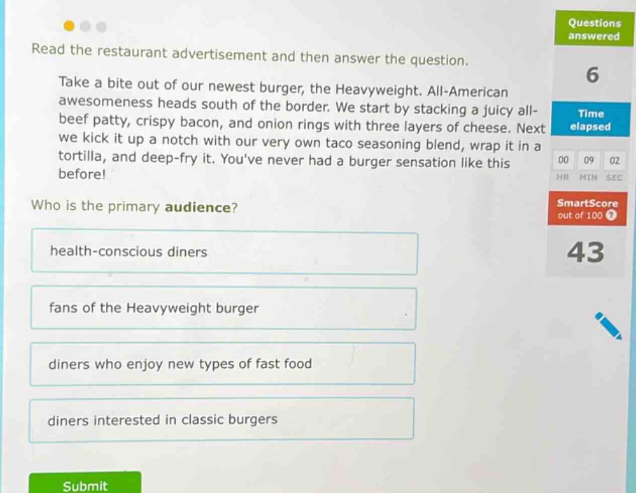 read the restaurant advertisement and then answer the question. take a bite out of our newest burger, the heavyweight. all - american awesomeness heads south of the border. we start by stacking a juicy all - beef patty, crispy bacon, and onion rings with three layers of cheese. next we kick it up a notch with our very own taco seasoning blend, wrap it in a tortilla, and deep - fry it. youve never had a burger sensation like this before! who is the primary audience? health - conscious diners fans of the heavyweight burger diners who enjoy new types of fast food diners interested in classic burgers