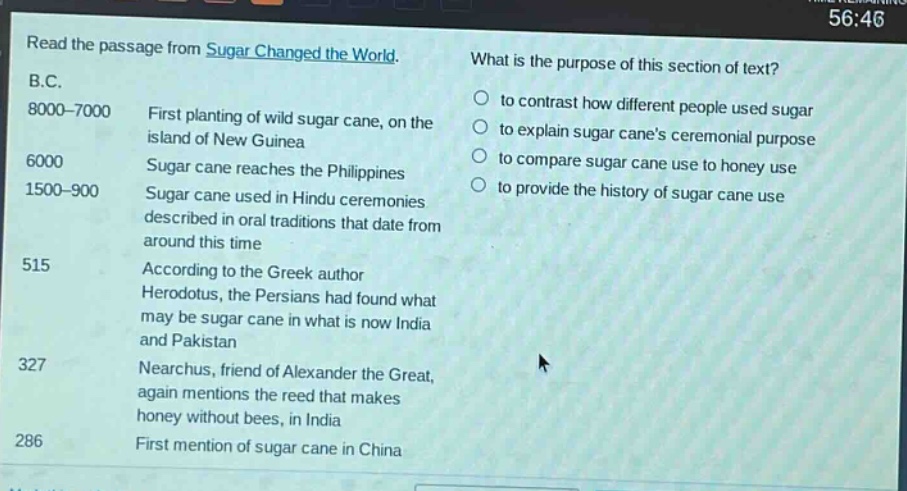 read the passage from sugar changed the world. b.c. 8000 - 7000 first planting of wild sugar cane, on the island of new guinea 6000 sugar cane reaches the philippines 1500 - 900 sugar cane used in hindu ceremonies described in oral traditions that date from around this time 515 according to the greek author herodotus, the persians had found what may be sugar cane in what is now india and pakistan 327 nearchus, friend of alexander the great, again mentions the reed that makes honey without bees, in india 286 first mention of sugar cane in china what is the purpose of this section of text? to contrast how different people used sugar to explain sugar canes ceremonial purpose to compare sugar cane use to honey use to provide the history of sugar cane use