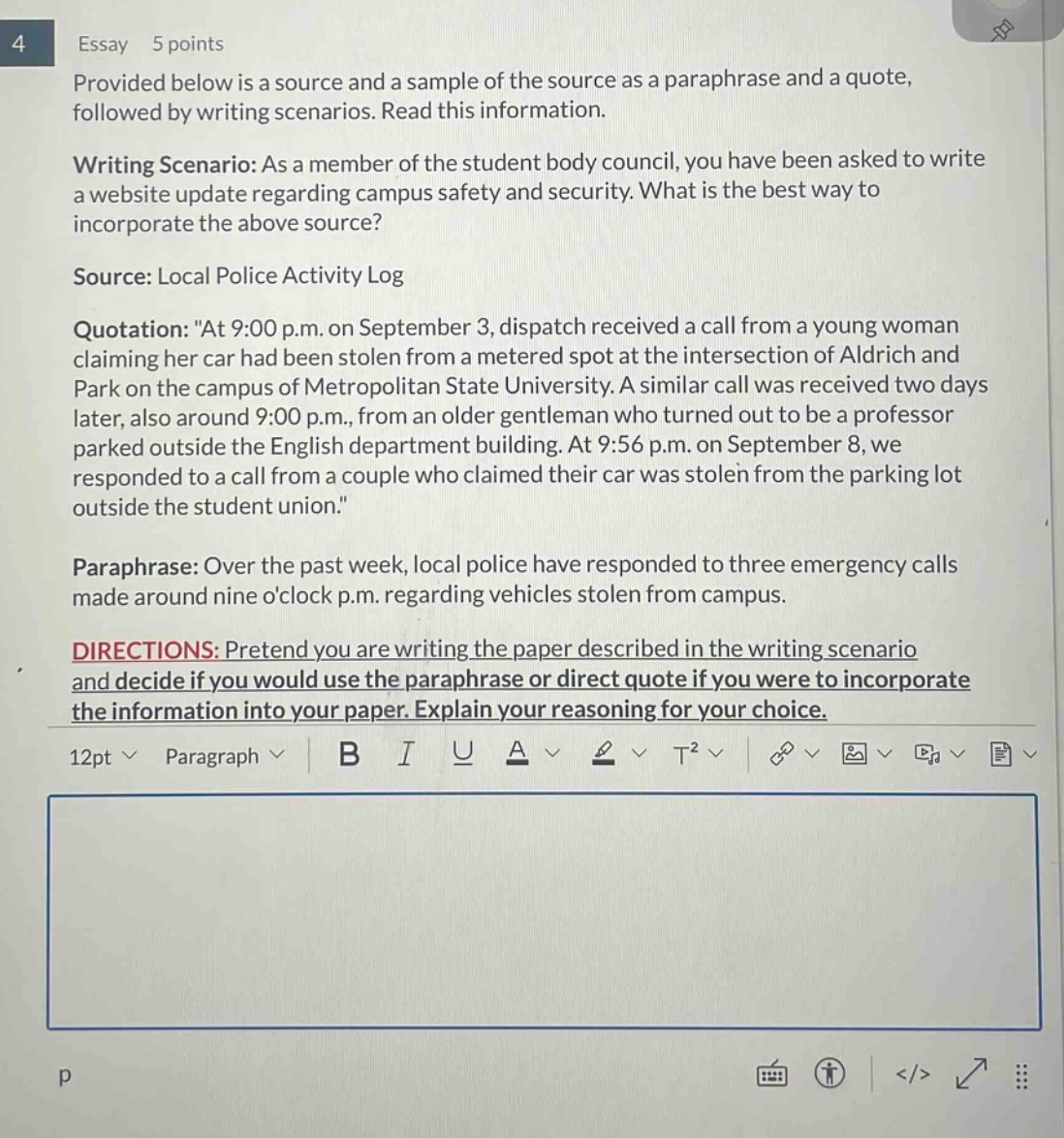 essay 5 points provided below is a source and a sample of the source as a paraphrase and a quote, followed by writing scenarios. read this information. writing scenario: as a member of the student body council, you have been asked to write a website update regarding campus safety and security. what is the best way to incorporate the above source? source: local police activity log quotation: \at 9:00 p.m. on september 3, dispatch received a call from a young woman claiming her car had been stolen from a metered spot at the intersection of aldrich and park on the campus of metropolitan state university. a similar call was received two days later, also around 9:00 p.m., from an older gentleman who turned out to be a professor parked outside the english department building. at 9:56 p.m. on september 8, we responded to a call from a couple who claimed their car was stolen from the parking lot outside the student union.\ paraphrase: over the past week, local police have responded to three emergency calls made around nine oclock p.m. regarding vehicles stolen from campus. directions: pretend you are writing the paper described in the writing scenario and decide if you would use the paraphrase or direct quote if you were to incorporate the information into your paper. explain your reasoning for your choice.